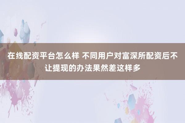 在线配资平台怎么样 不同用户对富深所配资后不让提现的办法果然差这样多