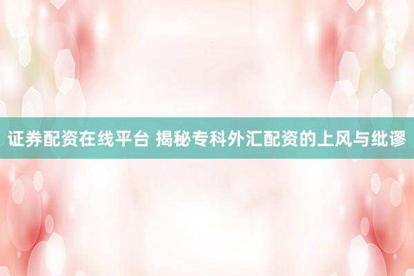 证券配资在线平台 揭秘专科外汇配资的上风与纰谬