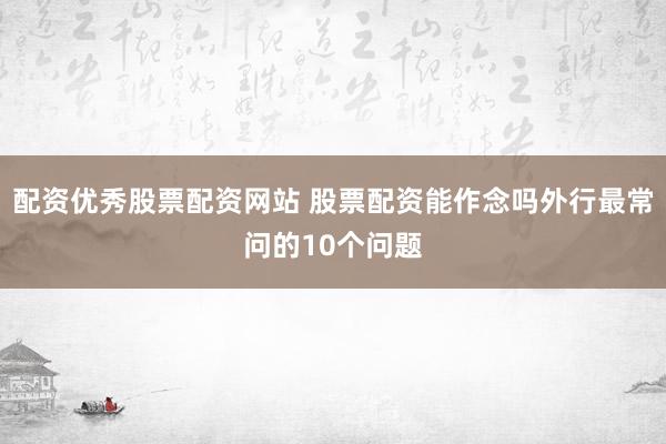 配资优秀股票配资网站 股票配资能作念吗外行最常问的10个问题