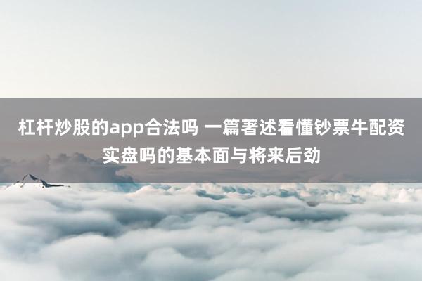 杠杆炒股的app合法吗 一篇著述看懂钞票牛配资实盘吗的基本面与将来后劲