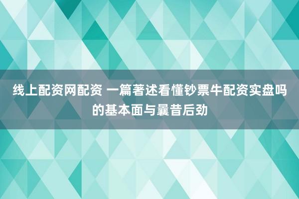 线上配资网配资 一篇著述看懂钞票牛配资实盘吗的基本面与曩昔后劲