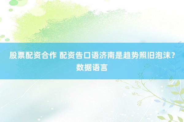 股票配资合作 配资告口语济南是趋势照旧泡沫？数据语言