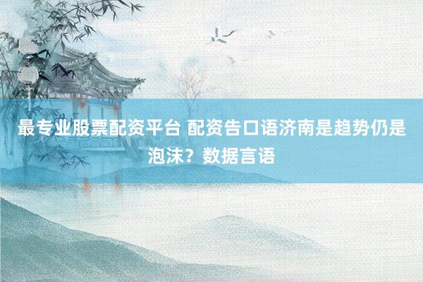 最专业股票配资平台 配资告口语济南是趋势仍是泡沫？数据言语