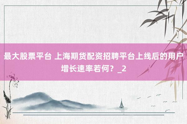最大股票平台 上海期货配资招聘平台上线后的用户增长速率若何？_2