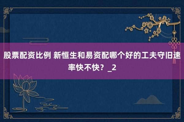 股票配资比例 新恒生和易资配哪个好的工夫守旧速率快不快？_2