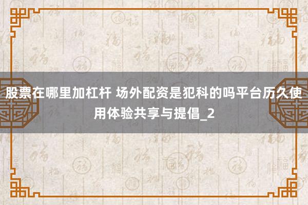 股票在哪里加杠杆 场外配资是犯科的吗平台历久使用体验共享与提倡_2