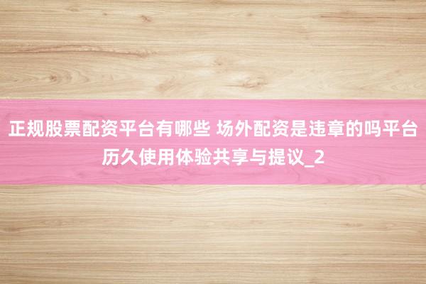正规股票配资平台有哪些 场外配资是违章的吗平台历久使用体验共享与提议_2