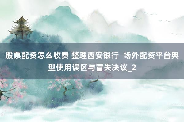 股票配资怎么收费 整理西安银行  场外配资平台典型使用误区与冒失决议_2