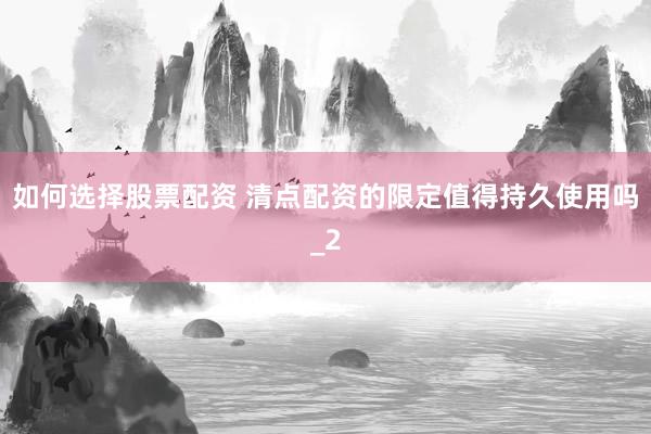 如何选择股票配资 清点配资的限定值得持久使用吗_2