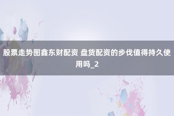 股票走势图鑫东财配资 盘货配资的步伐值得持久使用吗_2