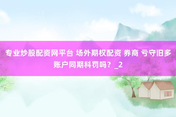专业炒股配资网平台 场外期权配资 券商 亏守旧多账户同期科罚吗？_2