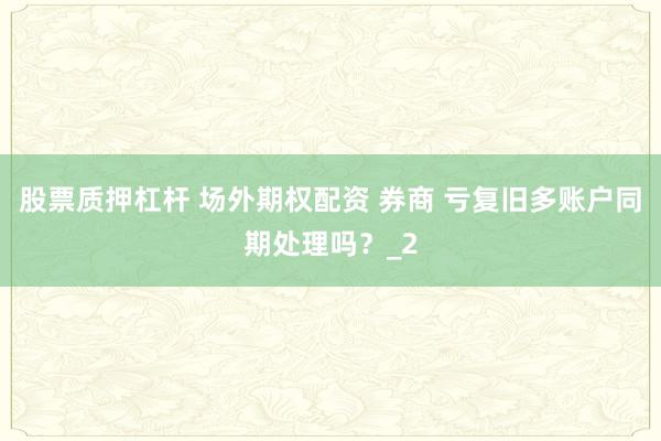 股票质押杠杆 场外期权配资 券商 亏复旧多账户同期处理吗？_2