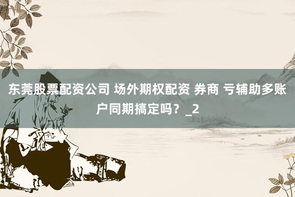 东莞股票配资公司 场外期权配资 券商 亏辅助多账户同期搞定吗？_2