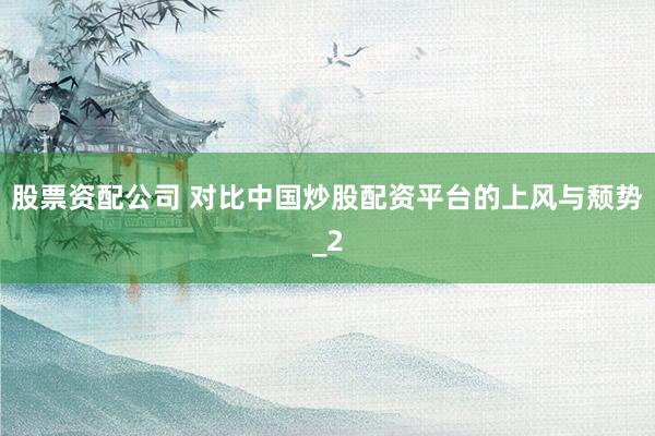 股票资配公司 对比中国炒股配资平台的上风与颓势_2