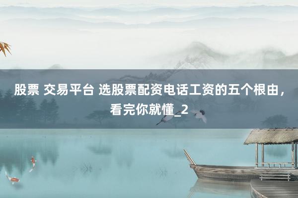 股票 交易平台 选股票配资电话工资的五个根由，看完你就懂_2