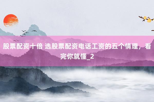 股票配资十倍 选股票配资电话工资的五个情理，看完你就懂_2