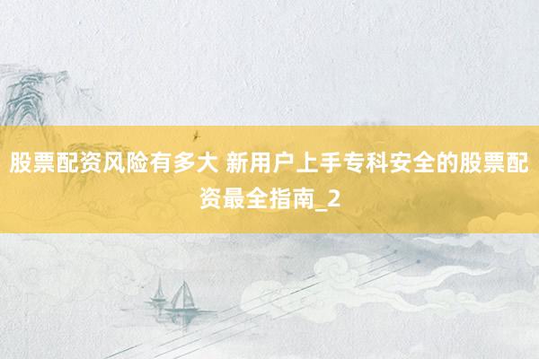 股票配资风险有多大 新用户上手专科安全的股票配资最全指南_2