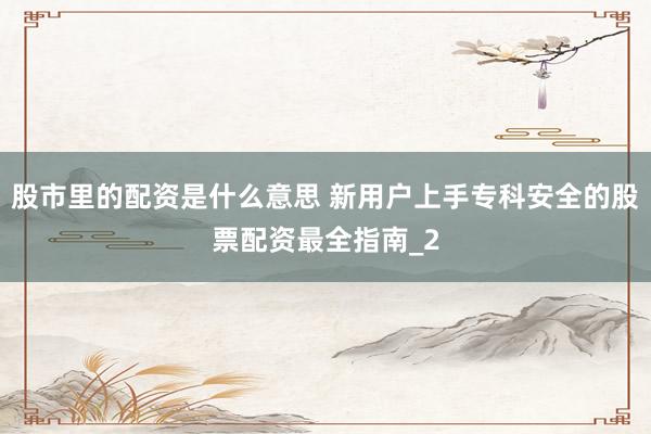 股市里的配资是什么意思 新用户上手专科安全的股票配资最全指南_2