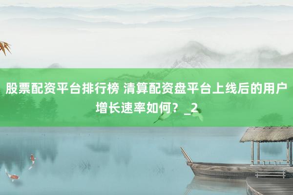 股票配资平台排行榜 清算配资盘平台上线后的用户增长速率如何？_2