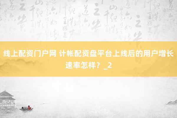 线上配资门户网 计帐配资盘平台上线后的用户增长速率怎样？_2