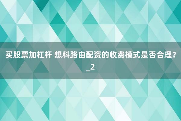 买股票加杠杆 想科路由配资的收费模式是否合理？_2