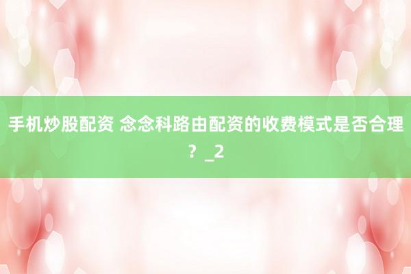 手机炒股配资 念念科路由配资的收费模式是否合理？_2