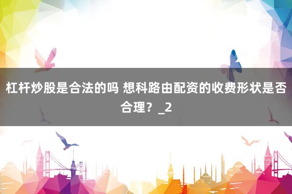 杠杆炒股是合法的吗 想科路由配资的收费形状是否合理？_2