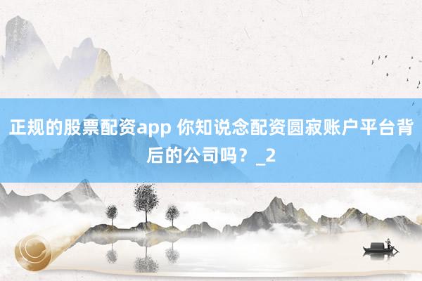 正规的股票配资app 你知说念配资圆寂账户平台背后的公司吗？_2