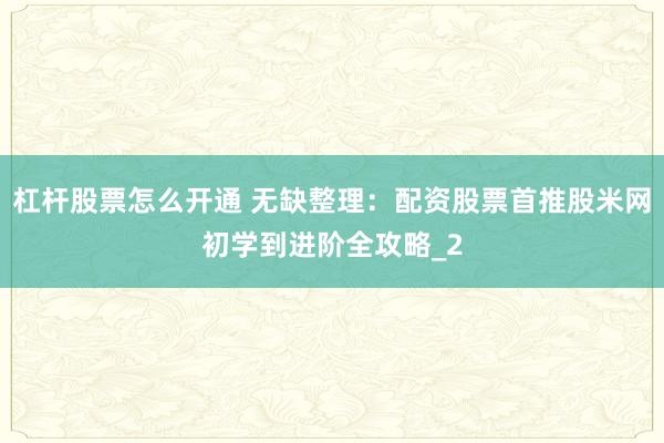 杠杆股票怎么开通 无缺整理：配资股票首推股米网初学到进阶全攻略_2
