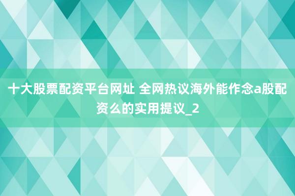 十大股票配资平台网址 全网热议海外能作念a股配资么的实用提议_2