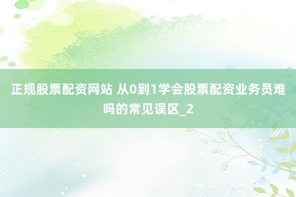 正规股票配资网站 从0到1学会股票配资业务员难吗的常见误区_2
