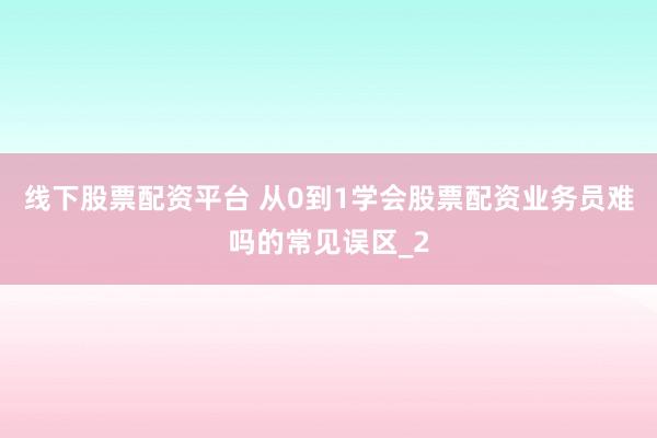 线下股票配资平台 从0到1学会股票配资业务员难吗的常见误区_2