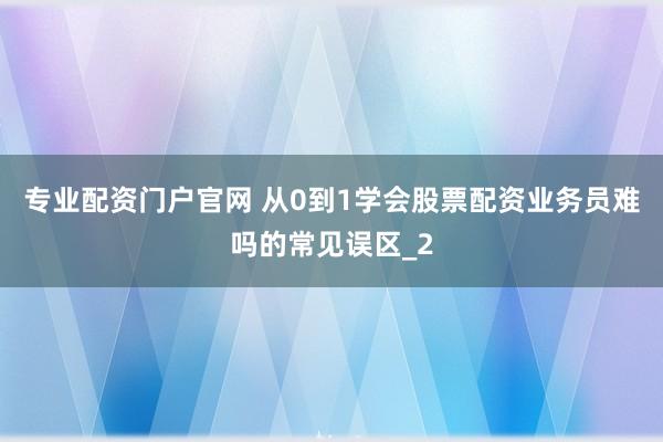 专业配资门户官网 从0到1学会股票配资业务员难吗的常见误区_2