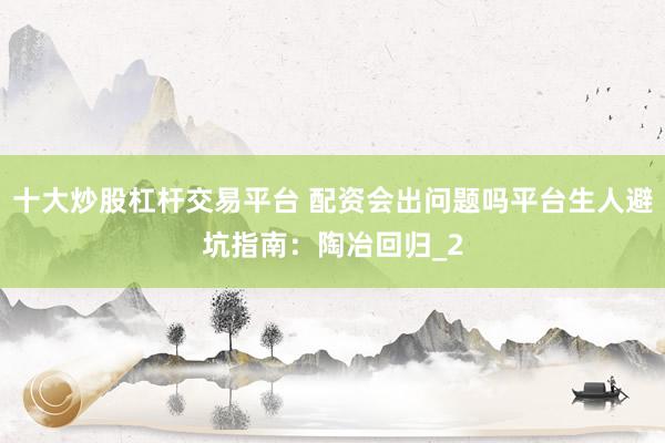 十大炒股杠杆交易平台 配资会出问题吗平台生人避坑指南：陶冶回归_2
