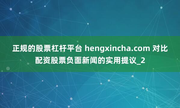 正规的股票杠杆平台 hengxincha.com 对比配资股票负面新闻的实用提议_2