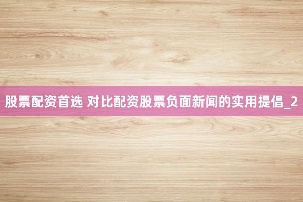 股票配资首选 对比配资股票负面新闻的实用提倡_2