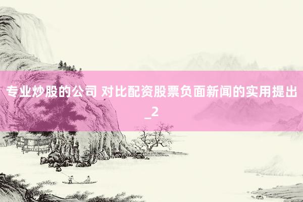 专业炒股的公司 对比配资股票负面新闻的实用提出_2