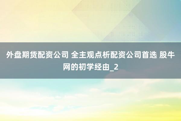 外盘期货配资公司 全主观点析配资公司首选 股牛网的初学经由_2