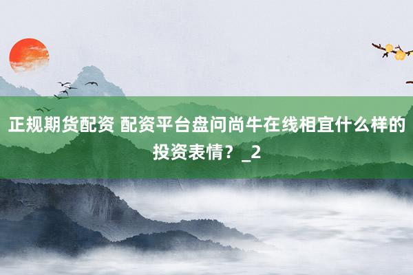 正规期货配资 配资平台盘问尚牛在线相宜什么样的投资表情？_2