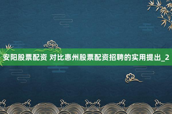 安阳股票配资 对比惠州股票配资招聘的实用提出_2