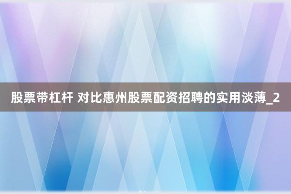 股票带杠杆 对比惠州股票配资招聘的实用淡薄_2