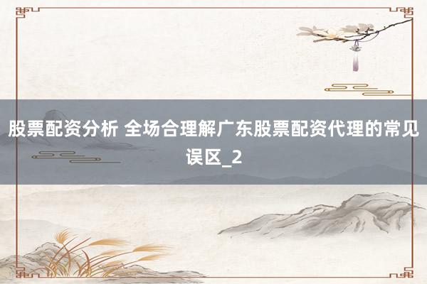 股票配资分析 全场合理解广东股票配资代理的常见误区_2