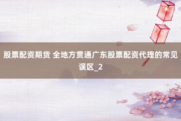股票配资期货 全地方贯通广东股票配资代理的常见误区_2
