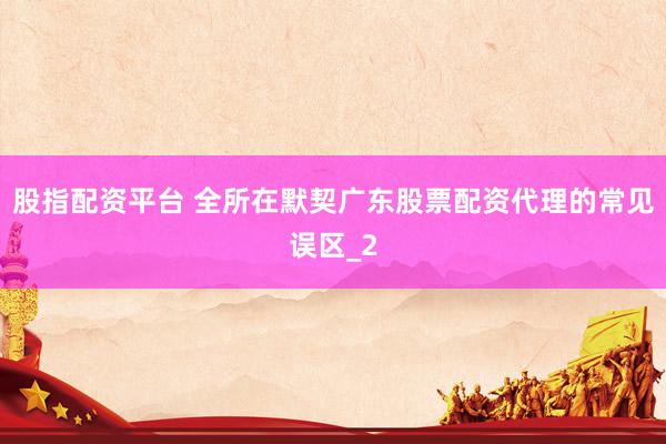 股指配资平台 全所在默契广东股票配资代理的常见误区_2