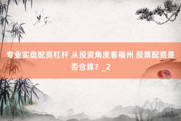 专业实盘配资杠杆 从投资角度看福州 股票配资是否合算？_2
