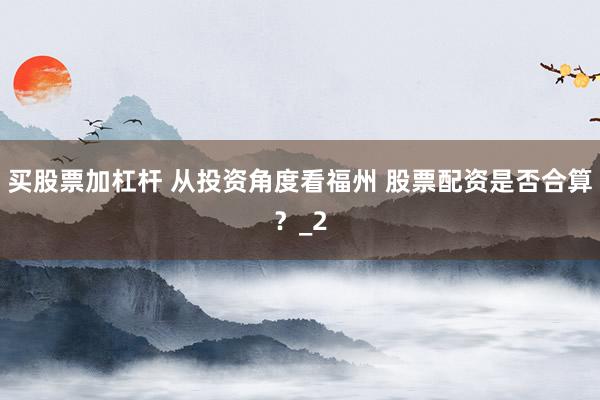 买股票加杠杆 从投资角度看福州 股票配资是否合算？_2