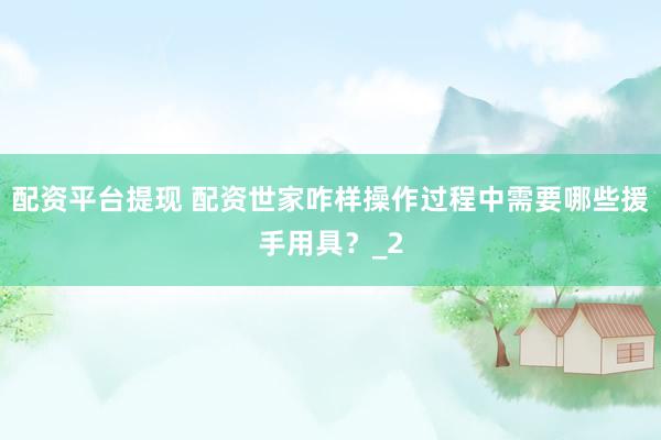 配资平台提现 配资世家咋样操作过程中需要哪些援手用具？_2
