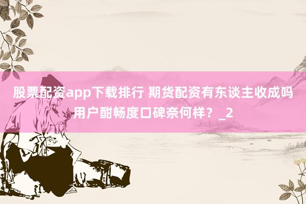 股票配资app下载排行 期货配资有东谈主收成吗用户酣畅度口碑奈何样？_2