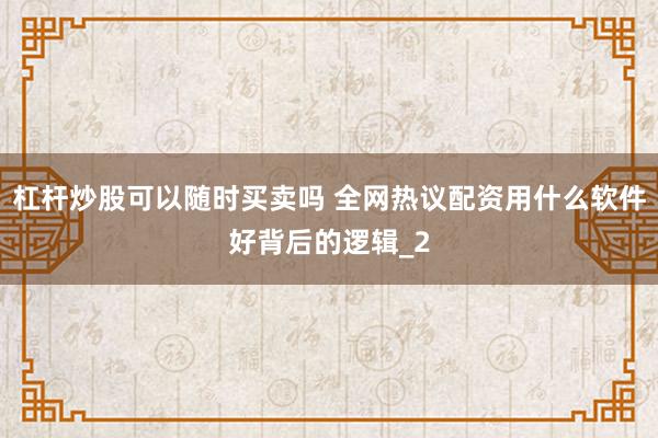 杠杆炒股可以随时买卖吗 全网热议配资用什么软件好背后的逻辑_2