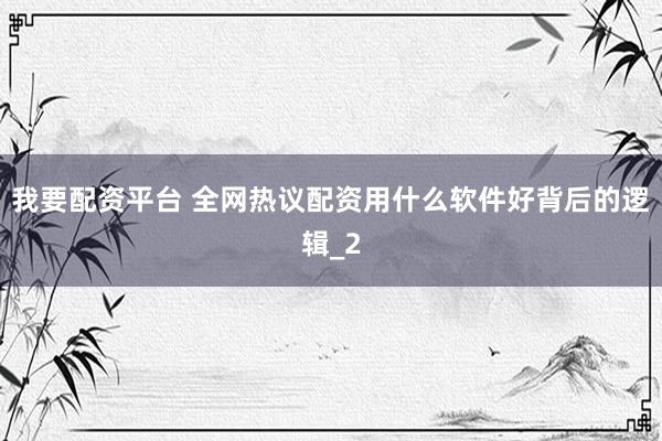 我要配资平台 全网热议配资用什么软件好背后的逻辑_2